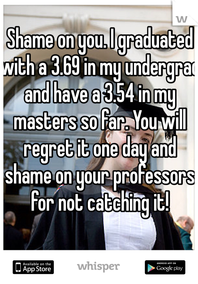 Shame on you. I graduated with a 3.69 in my undergrad and have a 3.54 in my masters so far. You will regret it one day and shame on your professors for not catching it!