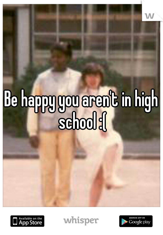Be happy you aren't in high school :(