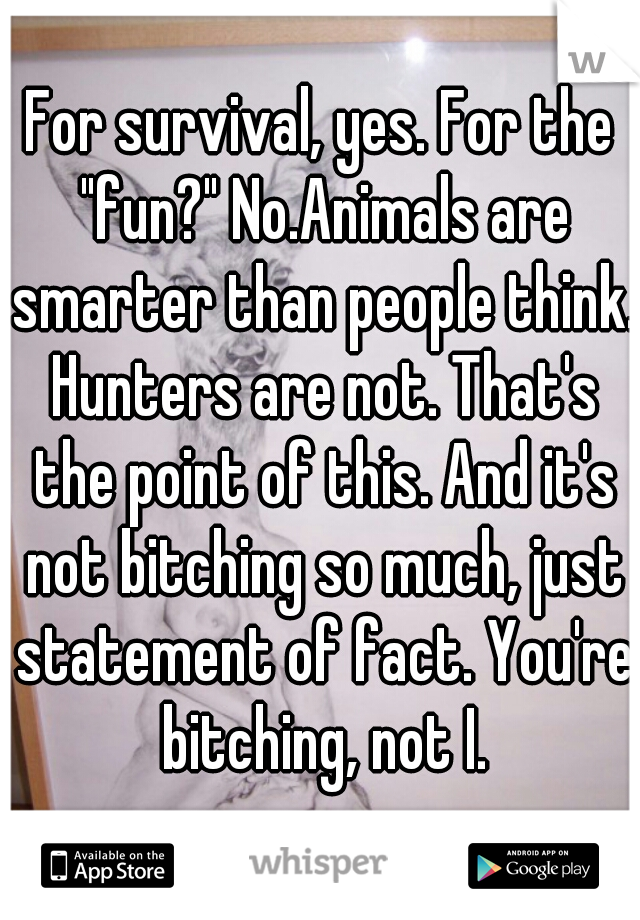 For survival, yes. For the "fun?" No.Animals are smarter than people think. Hunters are not. That's the point of this. And it's not bitching so much, just statement of fact. You're bitching, not I.