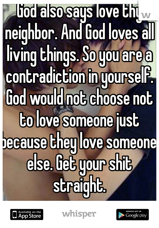 God also says love thy neighbor. And God loves all living things. So you are a contradiction in yourself.  God would not choose not to love someone just because they love someone else. Get your shit straight. 