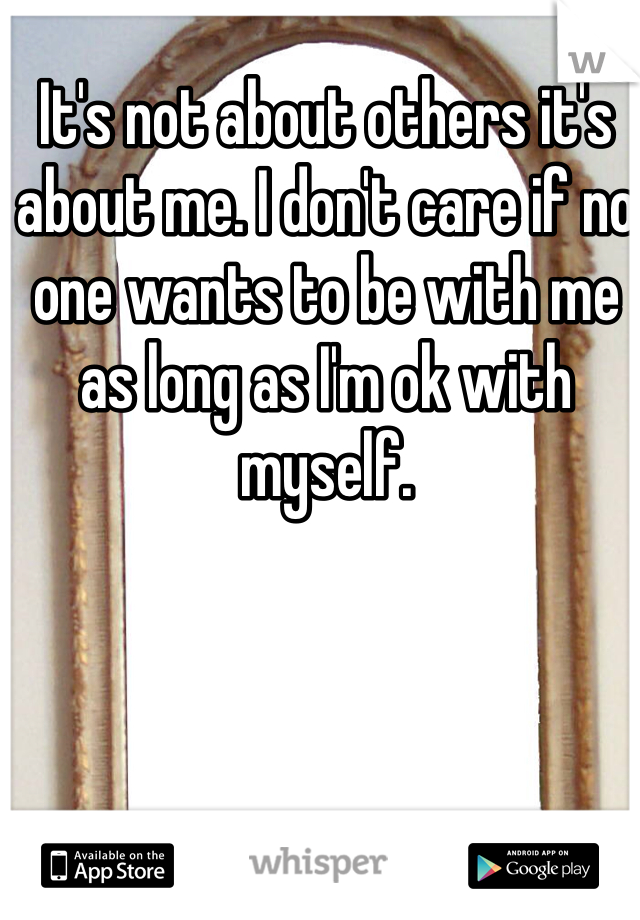It's not about others it's about me. I don't care if no one wants to be with me as long as I'm ok with myself. 