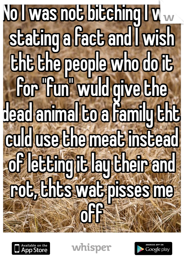 No I was not bitching I was stating a fact and I wish tht the people who do it for "fun" wuld give the dead animal to a family tht culd use the meat instead of letting it lay their and rot, thts wat pisses me off 