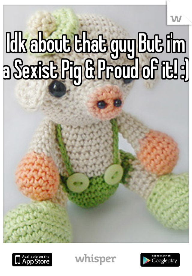 Idk about that guy But i'm a Sexist Pig & Proud of it! :)