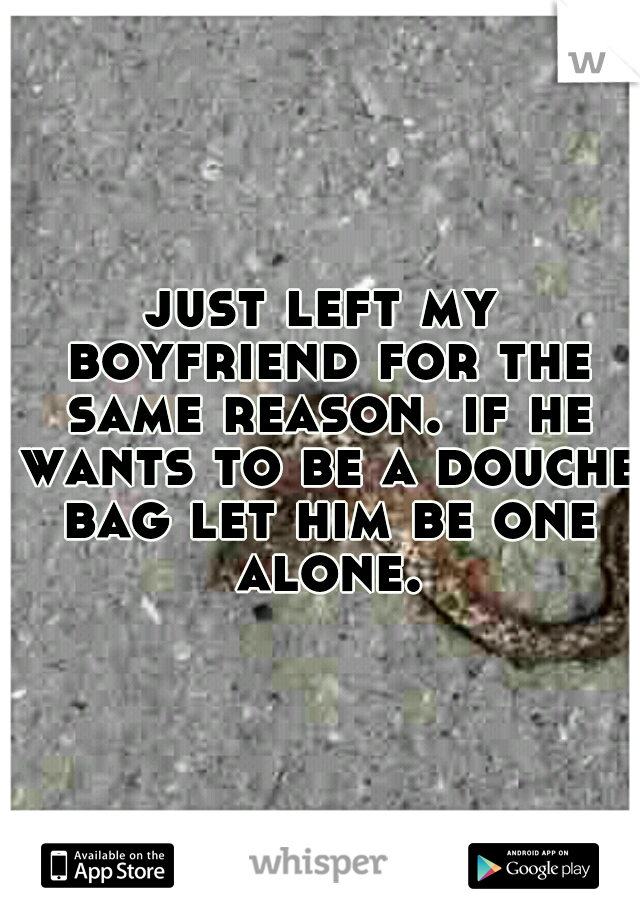 just left my boyfriend for the same reason. if he wants to be a douche bag let him be one alone.