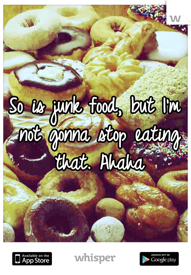 So is junk food, but I'm not gonna stop eating that. Ahaha