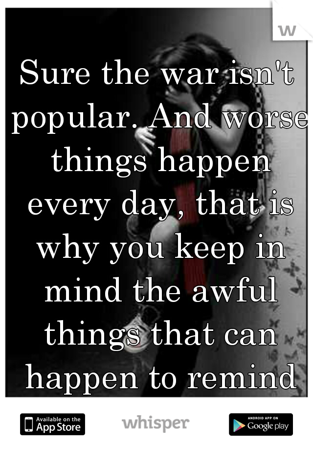 Sure the war isn't popular. And worse things happen every day, that is why you keep in mind the awful things that can happen to remind us to live life to the fullest. 