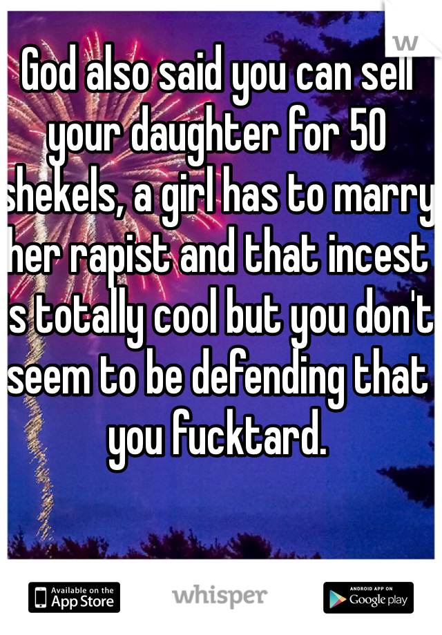 God also said you can sell your daughter for 50 shekels, a girl has to marry her rapist and that incest is totally cool but you don't seem to be defending that you fucktard. 