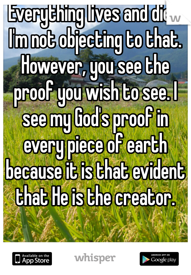 Everything lives and dies, I'm not objecting to that. However, you see the proof you wish to see. I see my God's proof in every piece of earth because it is that evident that He is the creator. 