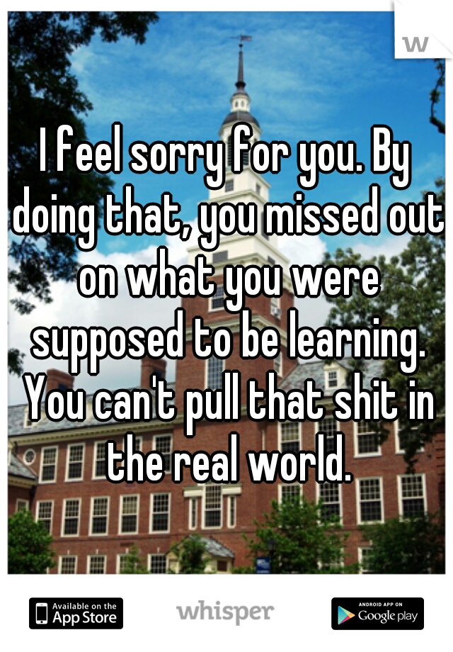 I feel sorry for you. By doing that, you missed out on what you were supposed to be learning. You can't pull that shit in the real world.