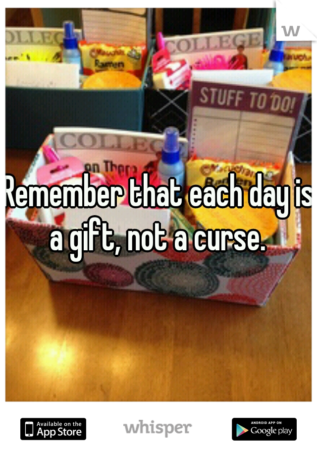 Remember that each day is a gift, not a curse. 
