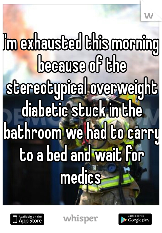I'm exhausted this morning because of the stereotypical overweight diabetic stuck in the bathroom we had to carry to a bed and wait for medics 