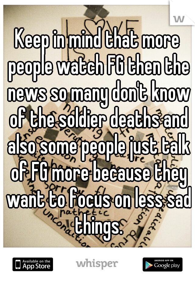 Keep in mind that more people watch FG then the news so many don't know of the soldier deaths and also some people just talk of FG more because they want to focus on less sad things.