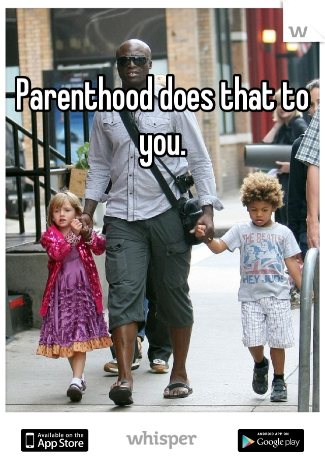 Parenthood does that to you.
