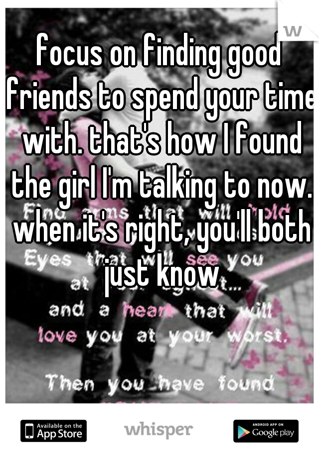 focus on finding good friends to spend your time with. that's how I found the girl I'm talking to now. when it's right, you'll both just know
