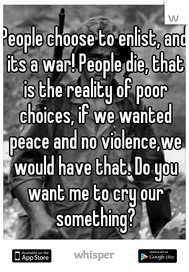 People choose to enlist, and its a war! People die, that is the reality of poor choices, if we wanted peace and no violence,we would have that. Do you want me to cry our something?