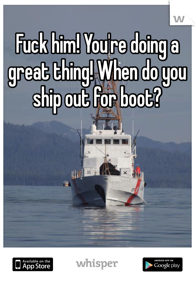 Fuck him! You're doing a great thing! When do you ship out for boot? 