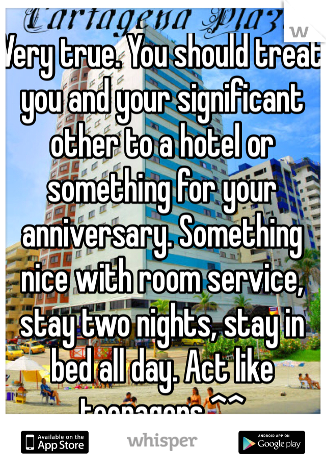 Very true. You should treat you and your significant other to a hotel or something for your anniversary. Something nice with room service, stay two nights, stay in bed all day. Act like teenagers ^^