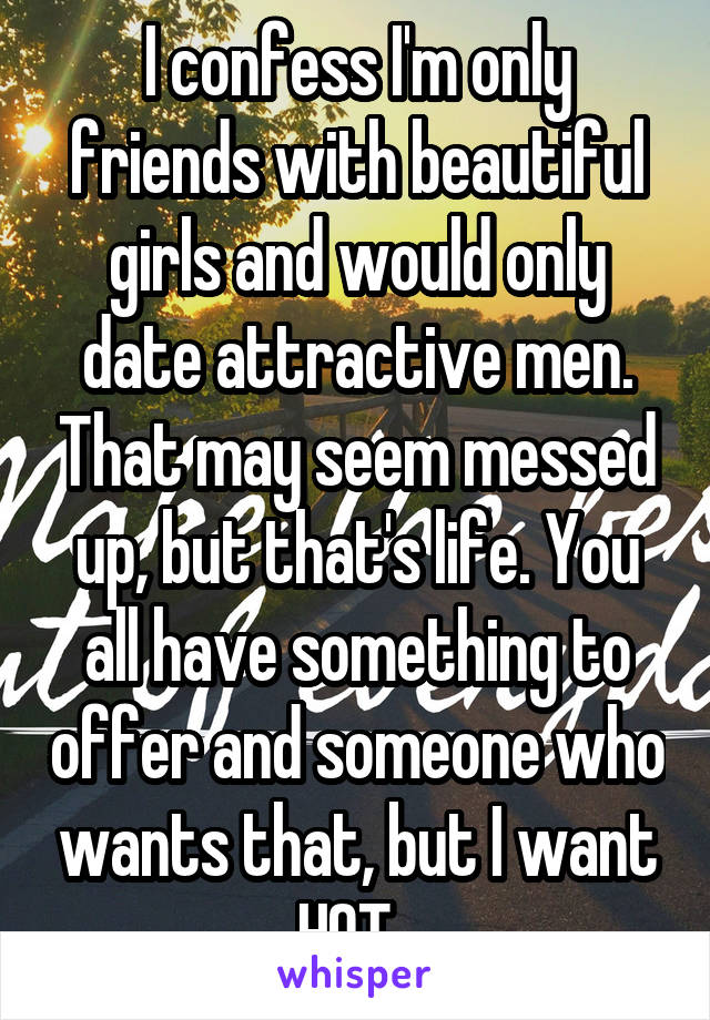 I confess I'm only friends with beautiful girls and would only date attractive men. That may seem messed up, but that's life. You all have something to offer and someone who wants that, but I want HOT. 