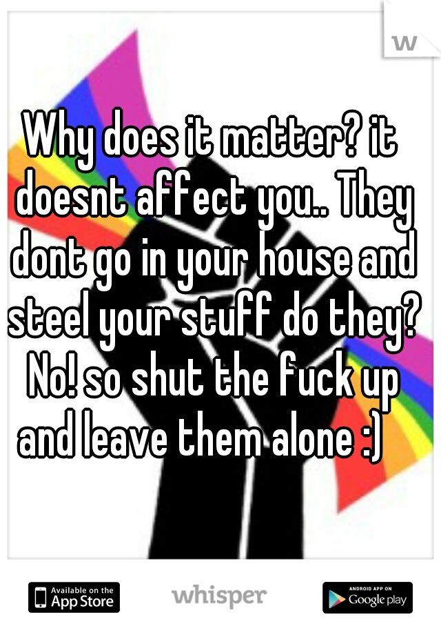 Why does it matter? it doesnt affect you.. They dont go in your house and steel your stuff do they? No! so shut the fuck up and leave them alone :)   