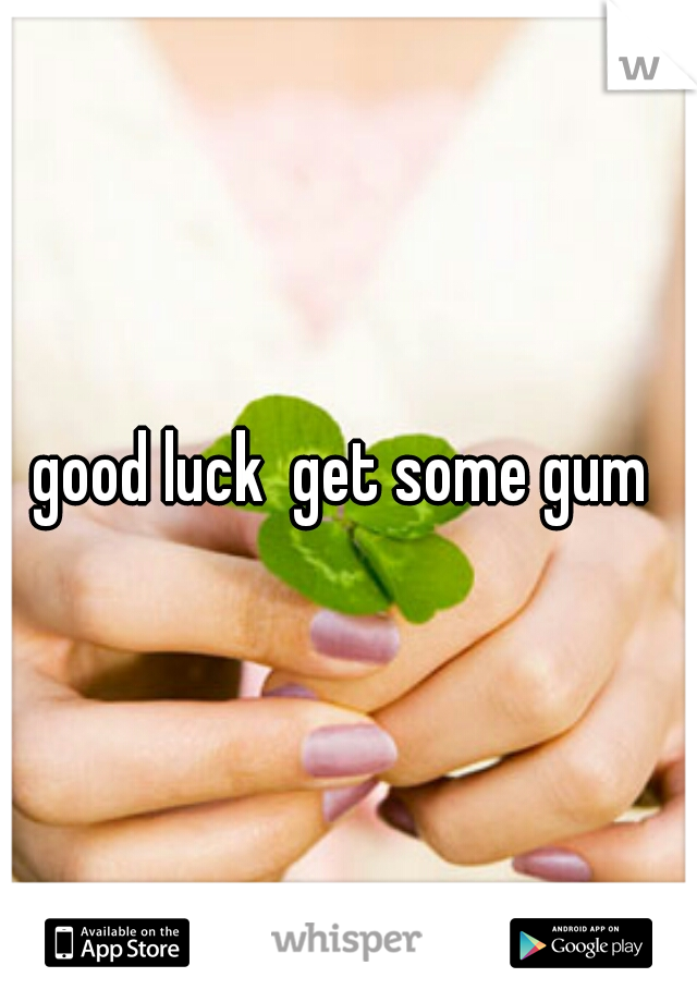 good luck  get some gum 