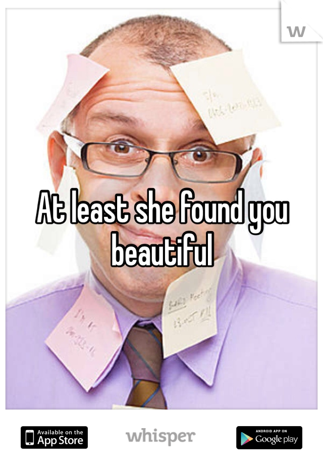 At least she found you beautiful 