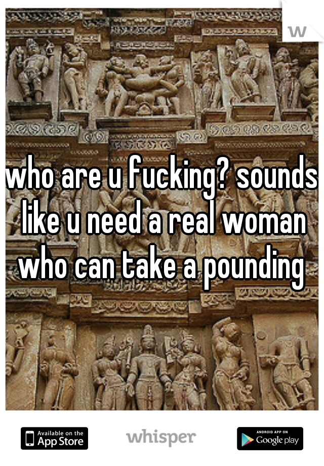 who are u fucking? sounds like u need a real woman who can take a pounding 