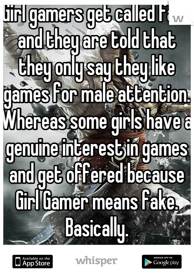 Girl gamers get called fake and they are told that they only say they like games for male attention.
Whereas some girls have a genuine interest in games and get offered because Girl Gamer means fake. Basically.