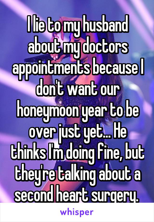 I lie to my husband about my doctors appointments because I don't want our honeymoon year to be over just yet... He thinks I'm doing fine, but they're talking about a second heart surgery. 