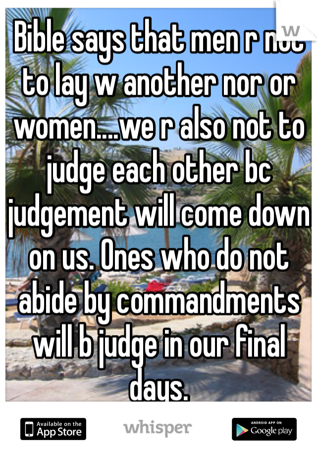 Bible says that men r not to lay w another nor or women....we r also not to judge each other bc judgement will come down on us. Ones who do not abide by commandments will b judge in our final days. 