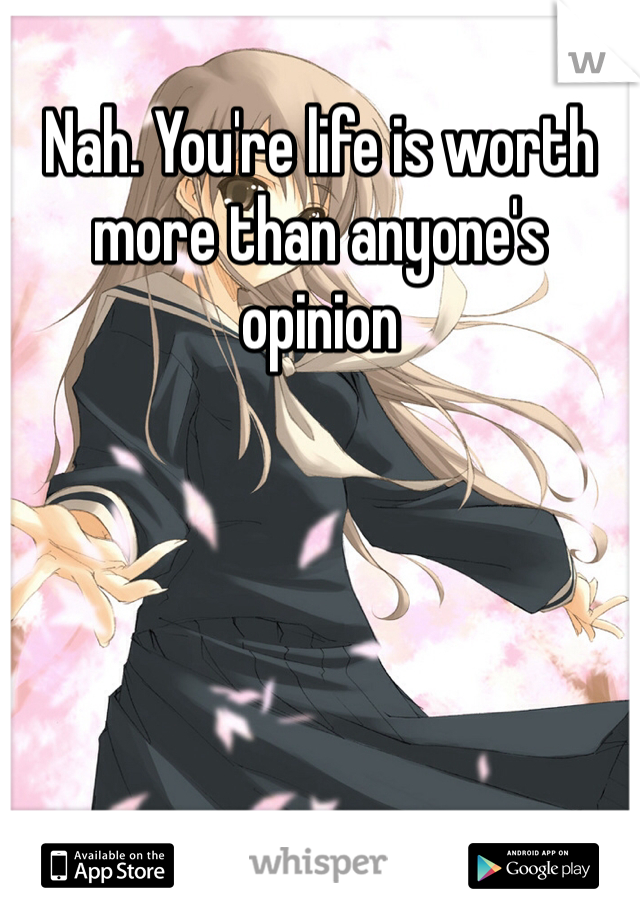 Nah. You're life is worth more than anyone's opinion 