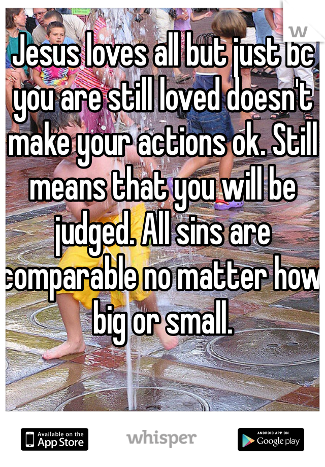 Jesus loves all but just bc you are still loved doesn't make your actions ok. Still means that you will be judged. All sins are comparable no matter how big or small.