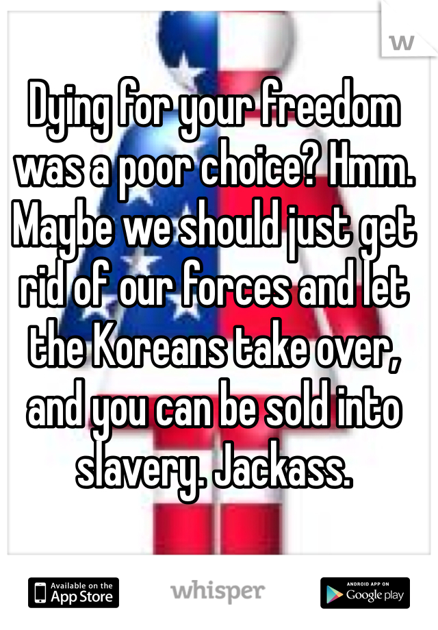 Dying for your freedom was a poor choice? Hmm. Maybe we should just get rid of our forces and let the Koreans take over, and you can be sold into slavery. Jackass. 