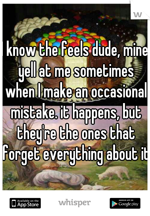 I know the feels dude, mine yell at me sometimes when I make an occasional mistake. it happens, but they're the ones that forget everything about it.