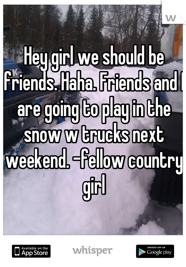 Hey girl we should be friends. Haha. Friends and I are going to play in the snow w trucks next weekend. -fellow country girl