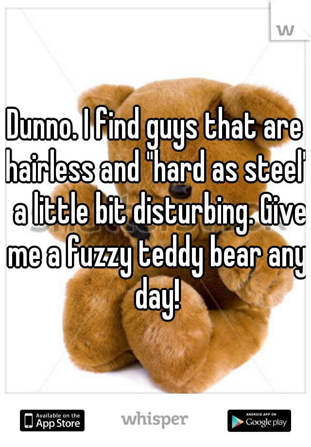 Dunno. I find guys that are hairless and "hard as steel"  a little bit disturbing. Give me a fuzzy teddy bear any day!