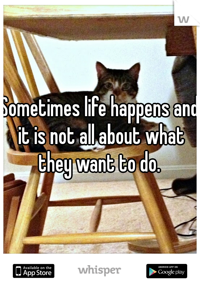 Sometimes life happens and it is not all about what they want to do. 