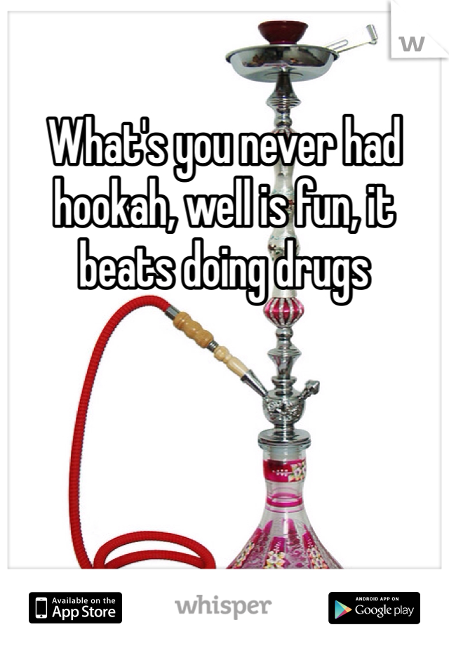 What's you never had hookah, well is fun, it beats doing drugs