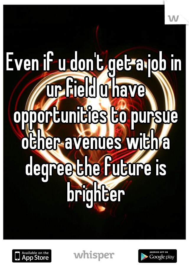 Even if u don't get a job in ur field u have opportunities to pursue other avenues with a degree the future is brighter