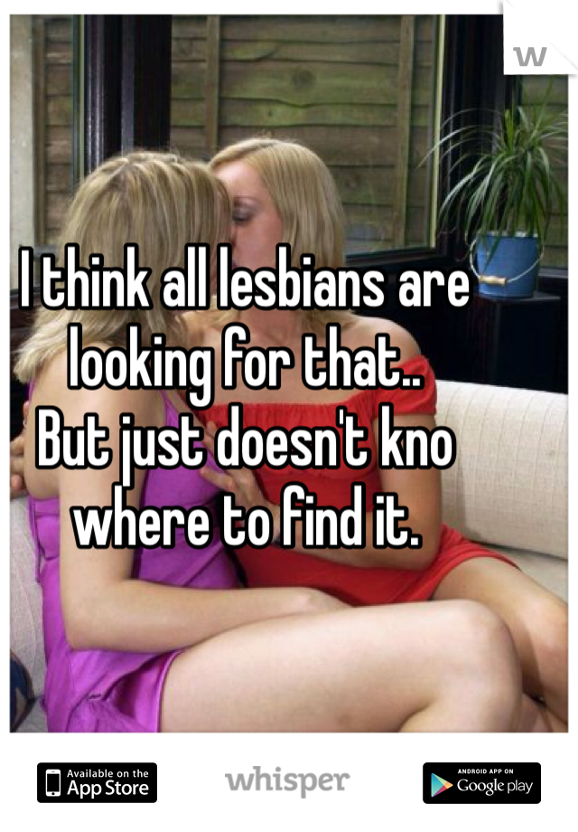 I think all lesbians are looking for that.. 
But just doesn't kno where to find it. 