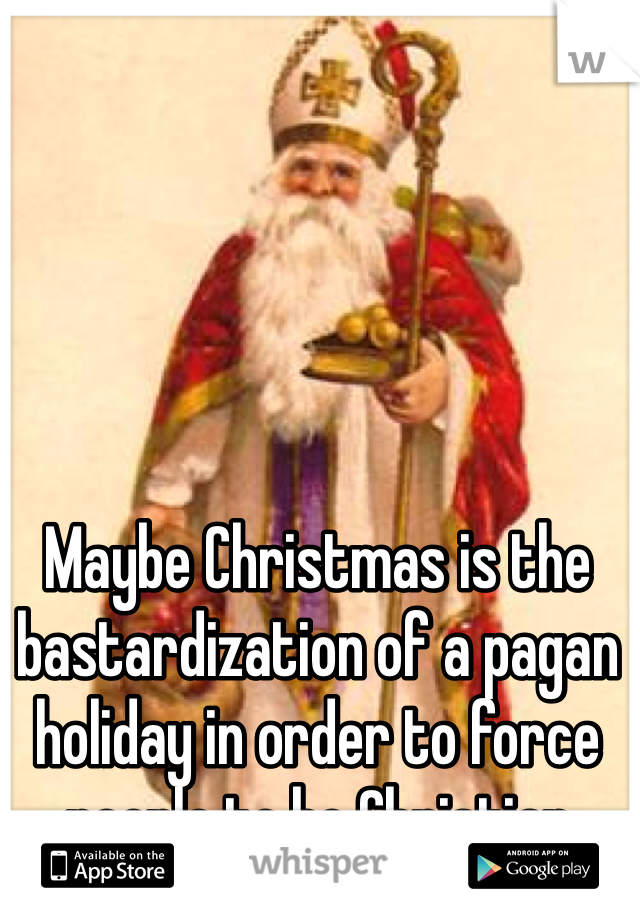 Maybe Christmas is the bastardization of a pagan holiday in order to force people to be Christian 