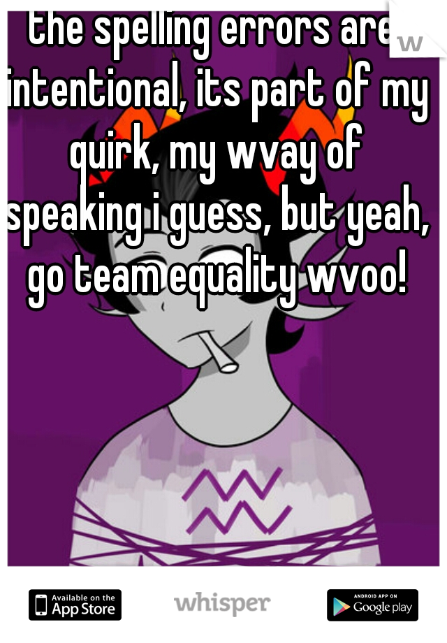 the spelling errors are intentional, its part of my quirk, my wvay of speaking i guess, but yeah, go team equality wvoo!