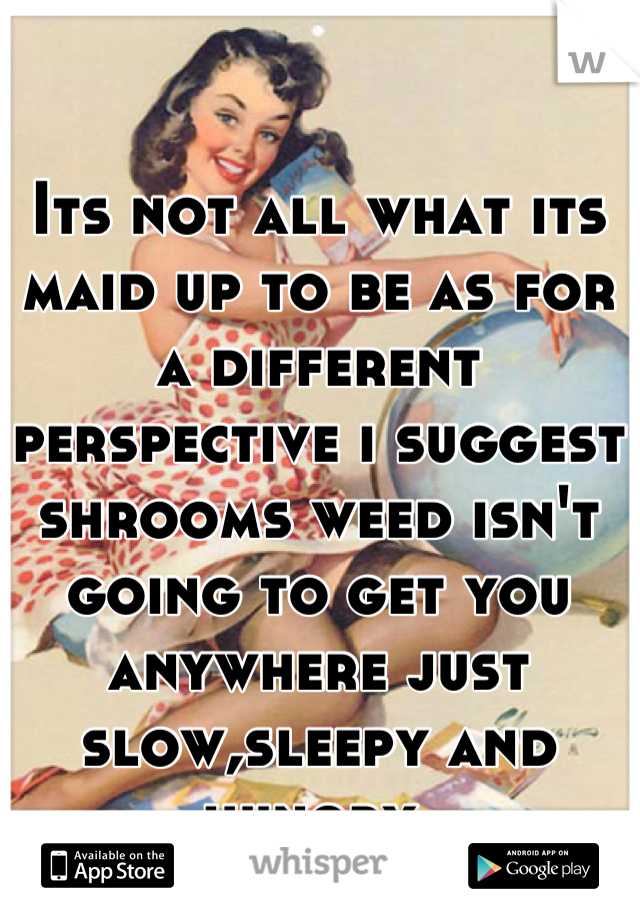 Its not all what its maid up to be as for a different perspective i suggest shrooms weed isn't going to get you anywhere just slow,sleepy and hungry.