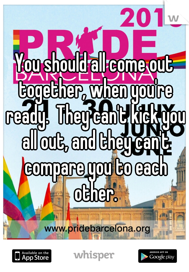 You should all come out together, when you're ready.  They can't kick you all out, and they can't compare you to each other.