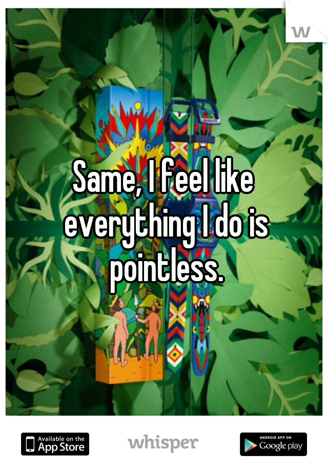 Same, I feel like everything I do is pointless.