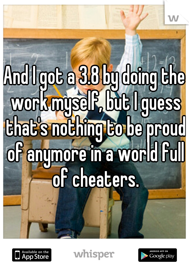 And I got a 3.8 by doing the work myself, but I guess that's nothing to be proud of anymore in a world full of cheaters.