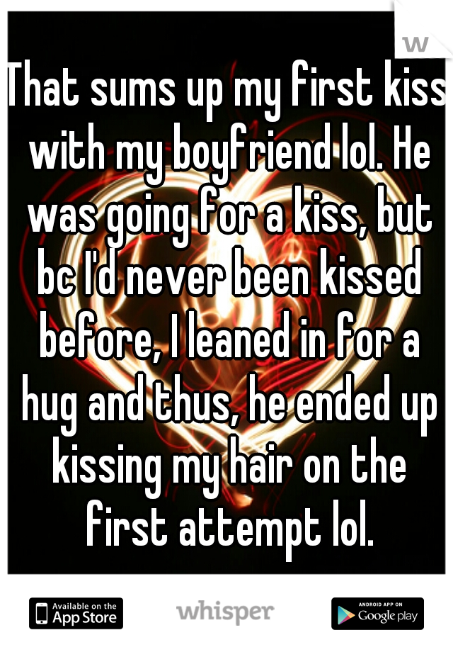 That sums up my first kiss with my boyfriend lol. He was going for a kiss, but bc I'd never been kissed before, I leaned in for a hug and thus, he ended up kissing my hair on the first attempt lol.