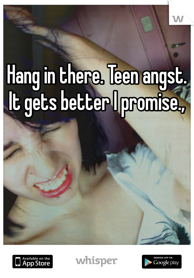 Hang in there. Teen angst. It gets better I promise.,