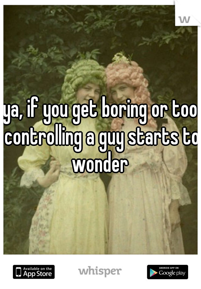 ya, if you get boring or too controlling a guy starts to wonder 
