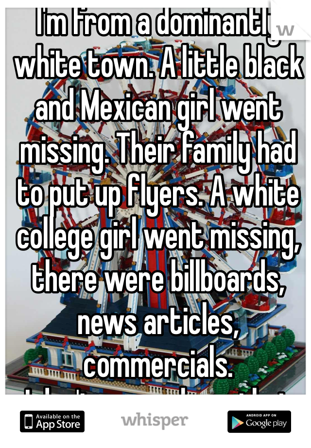 I'm from a dominantly white town. A little black and Mexican girl went missing. Their family had to put up flyers. A white college girl went missing, there were billboards, news articles, commercials.
I don't wanna hear that shit.