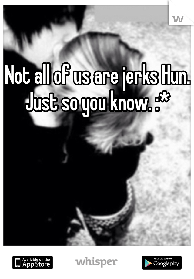Not all of us are jerks Hun. Just so you know. :*